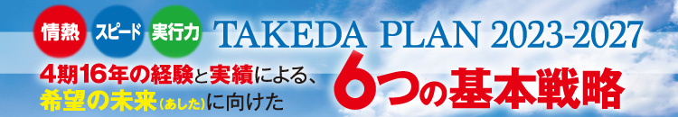 TAKEDA PLAN 2023-2027 4期16年の経験と実績による、希望の未来（あした）に向けた6つの基本戦略